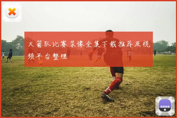 火箭队比赛录像全集下载推荐及视频平台整理
