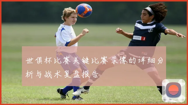 世俱杯比赛关键比赛录像的详细分析与战术复盘报告