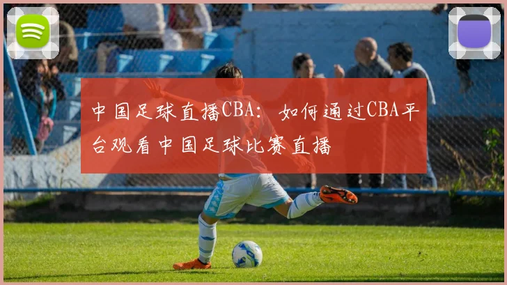 中国足球直播CBA：如何通过CBA平台观看中国足球比赛直播