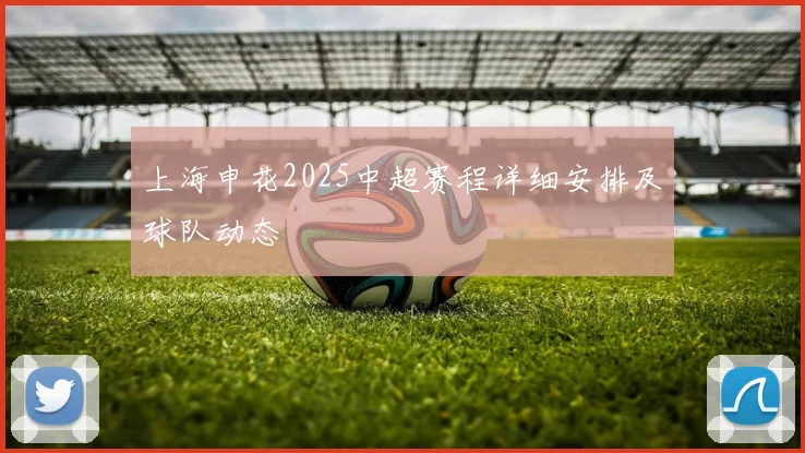 上海申花2025中超赛程详细安排及球队动态