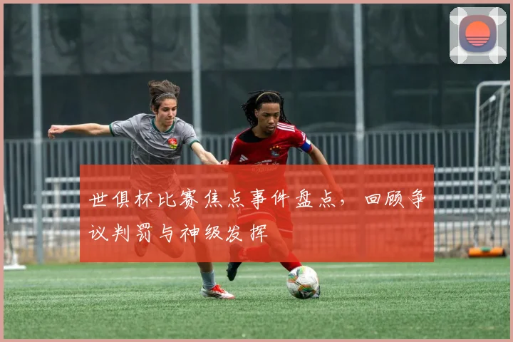 世俱杯比赛焦点事件盘点，回顾争议判罚与神级发挥
