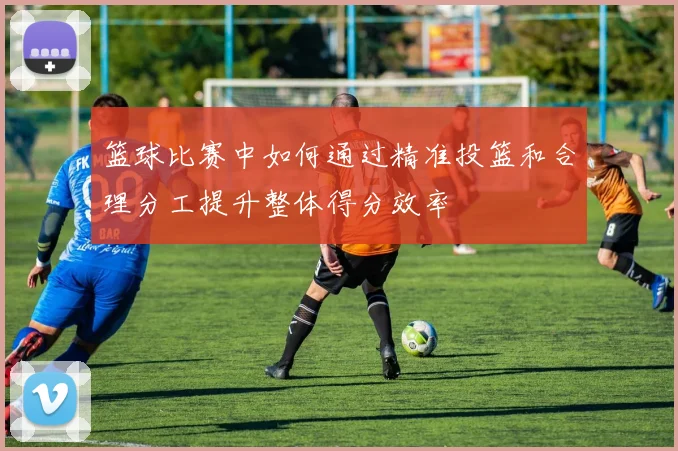篮球比赛中如何通过精准投篮和合理分工提升整体得分效率
